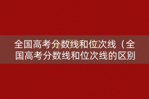 全国高考分数线和位次线（全国高考分数线和位次线的区别）