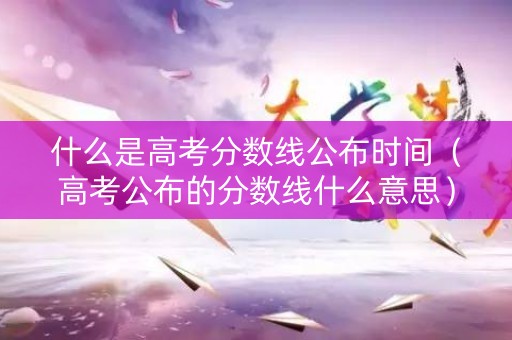 什么是高考分数线公布时间（高考公布的分数线什么意思）