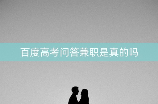 百度高考问答兼职是真的吗 百度高考问答兼职是真的吗