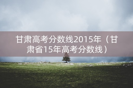 甘肃高考分数线2015年（甘肃省15年高考分数线）