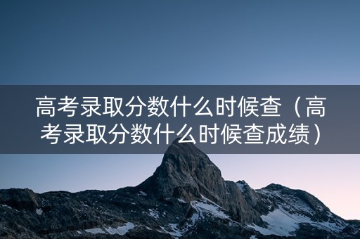 高考录取分数什么时候查（高考录取分数什么时候查成绩）