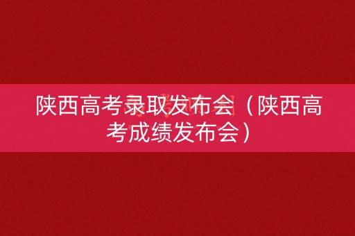 陕西高考录取发布会（陕西高考成绩发布会）