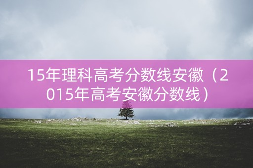 15年理科高考分数线安徽（2015年高考安徽分数线）