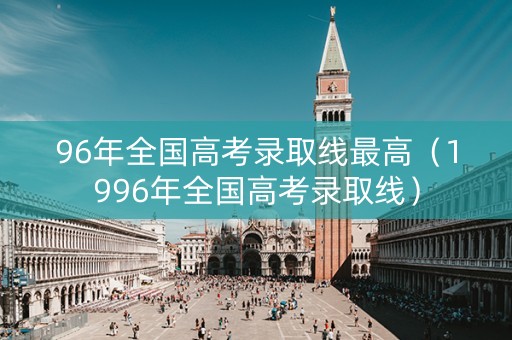 96年全国高考录取线最高（1996年全国高考录取线）