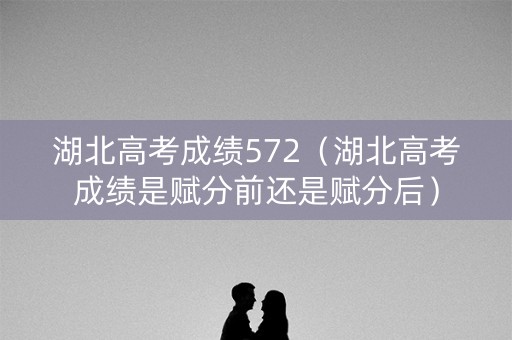 湖北高考成绩572（湖北高考成绩是赋分前还是赋分后）