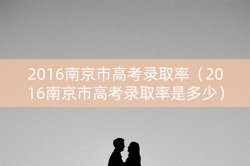 2016南京市高考录取率（2016南京市高考录取率是多少）