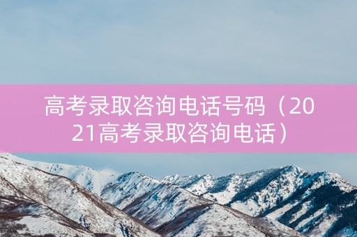 高考录取咨询电话号码（2021高考录取咨询电话）