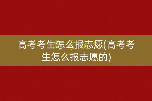 高考考生怎么报志愿(高考考生怎么报志愿的) 高考考生怎么报志愿(高考考生怎么报志愿的)