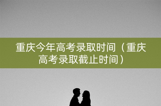 重庆今年高考录取时间（重庆高考录取截止时间）