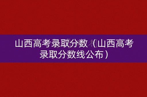 山西高考录取分数（山西高考录取分数线公布）