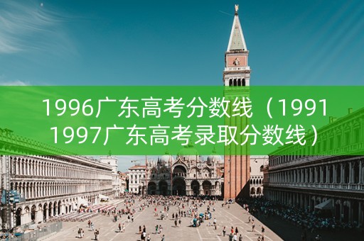 1996广东高考分数线（19911997广东高考录取分数线）
