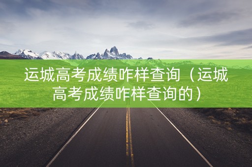 运城高考成绩咋样查询（运城高考成绩咋样查询的）