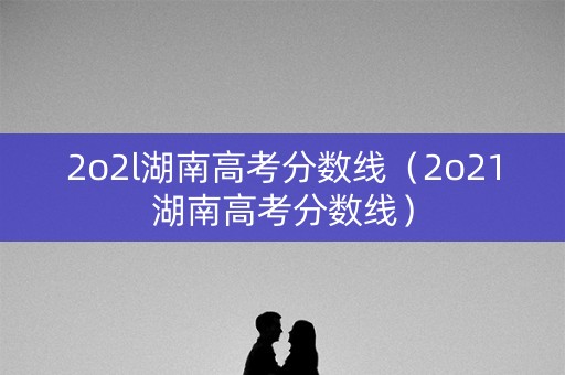 2o2l湖南高考分数线（2o21湖南高考分数线）