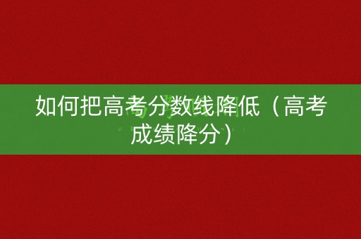 如何把高考分数线降低（高考成绩降分）