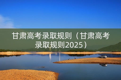 甘肃高考录取规则（甘肃高考录取规则2025）
