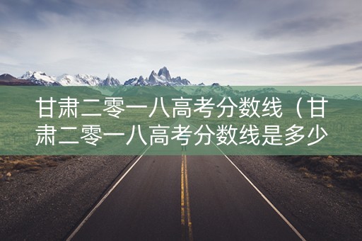 甘肃二零一八高考分数线（甘肃二零一八高考分数线是多少）