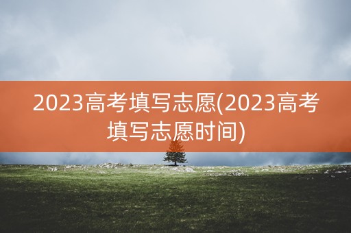 2023高考填写志愿(2023高考填写志愿时间) 2023高考填写志愿(2023高考填写志愿时间)