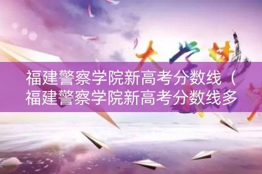 福建警察学院新高考分数线（福建警察学院新高考分数线多少）