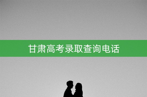 甘肃高考录取查询电话 甘肃高考录取查询电话