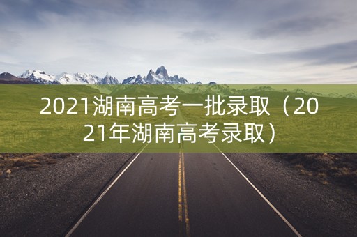2021湖南高考一批录取（2021年湖南高考录取）