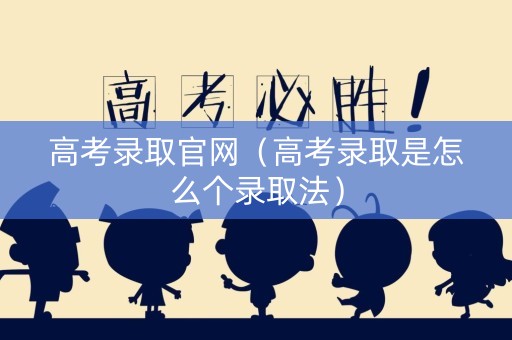 高考录取官网（高考录取是怎么个录取法）