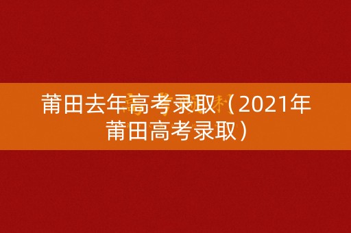 莆田去年高考录取（2021年莆田高考录取）