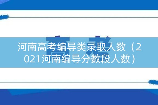 河南高考编导类录取人数（2021河南编导分数段人数）