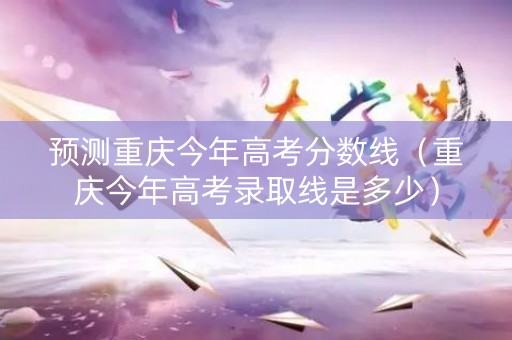 预测重庆今年高考分数线（重庆今年高考录取线是多少）