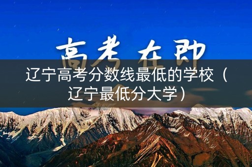 辽宁高考分数线最低的学校（辽宁最低分大学）