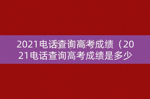 2021电话查询高考成绩（2021电话查询高考成绩是多少）