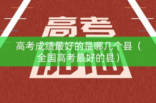 高考成绩最好的是哪几个县（全国高考最好的县）