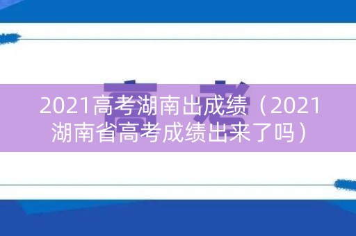 2021高考湖南出成绩（2021湖南省高考成绩出来了吗）