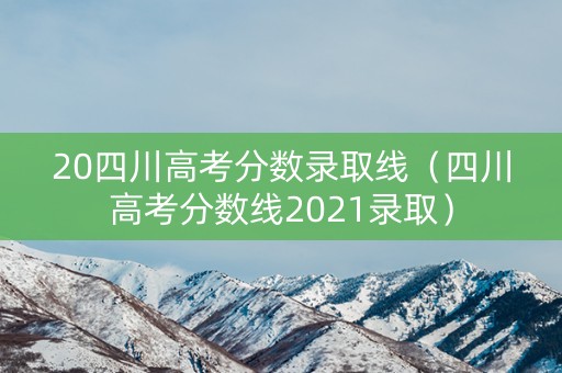 20四川高考分数录取线（四川高考分数线2021录取）