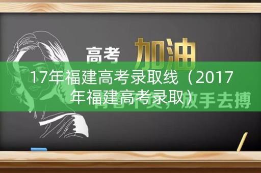 17年福建高考录取线（2017年福建高考录取）