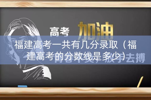 福建高考一共有几分录取（福建高考的分数线是多少）
