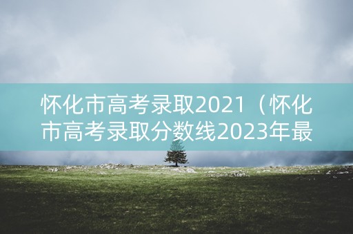 怀化市高考录取2021（怀化市高考录取分数线2023年最新公布）