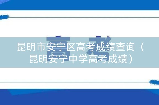 昆明市安宁区高考成绩查询（昆明安宁中学高考成绩）