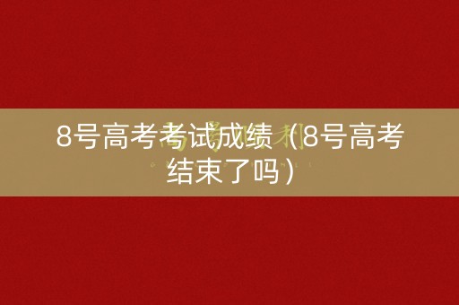8号高考考试成绩（8号高考结束了吗）