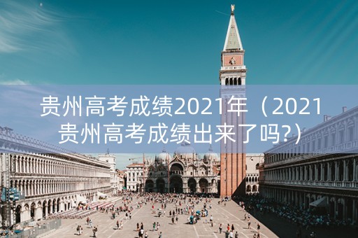 贵州高考成绩2021年（2021贵州高考成绩出来了吗?）