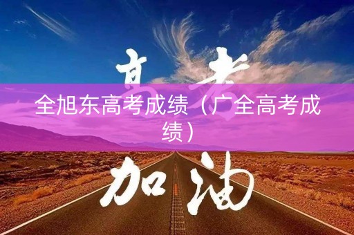 全旭东高考成绩(广全高考成绩) 全旭东高考成绩(广全高考成绩)