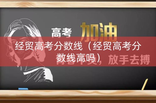 经贸高考分数线（经贸高考分数线高吗）