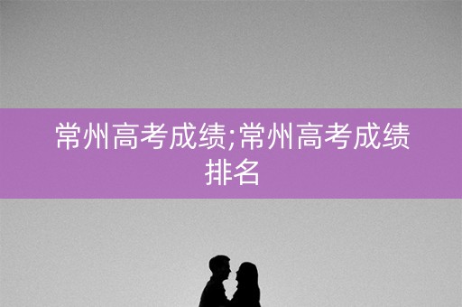 常州高考成绩;常州高考成绩排名 常州高考成绩;常州高考成绩排名