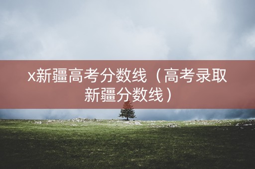 x新疆高考分数线（高考录取新疆分数线）