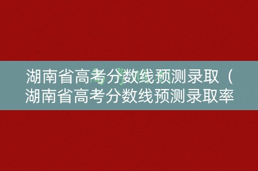 湖南省高考分数线预测录取（湖南省高考分数线预测录取率）