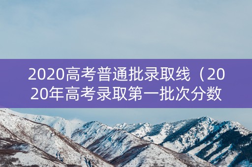 2020高考普通批录取线（2020年高考录取第一批次分数线）