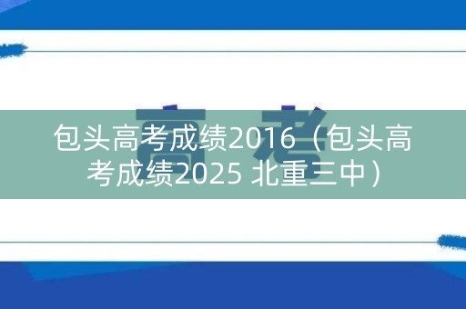 包头高考成绩2016（包头高考成绩2025 北重三中）