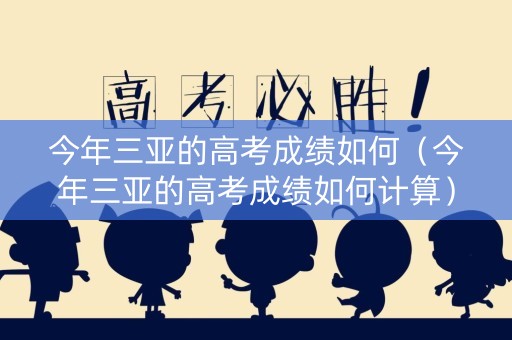 今年三亚的高考成绩如何（今年三亚的高考成绩如何计算）