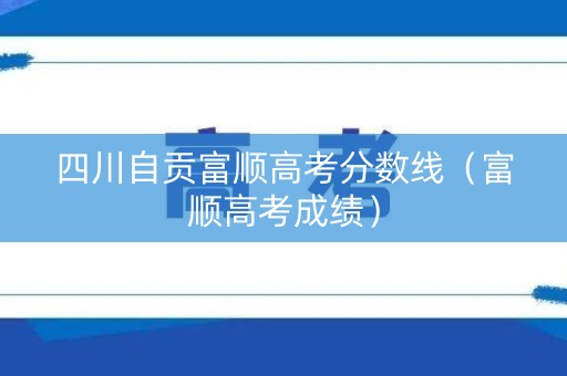 四川自贡富顺高考分数线（富顺高考成绩）