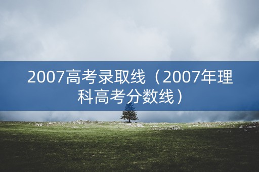 2007高考录取线（2007年理科高考分数线）
