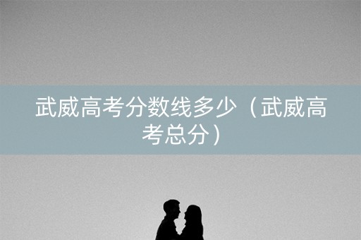 武威高考分数线多少（武威高考总分）